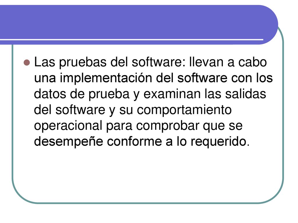 Las pruebas del software: llevan a cabo una implementación del software con los datos de prueba y examinan las salidas del software y su comportamiento operacional para comprobar que se desempeñe conforme a lo requerido.