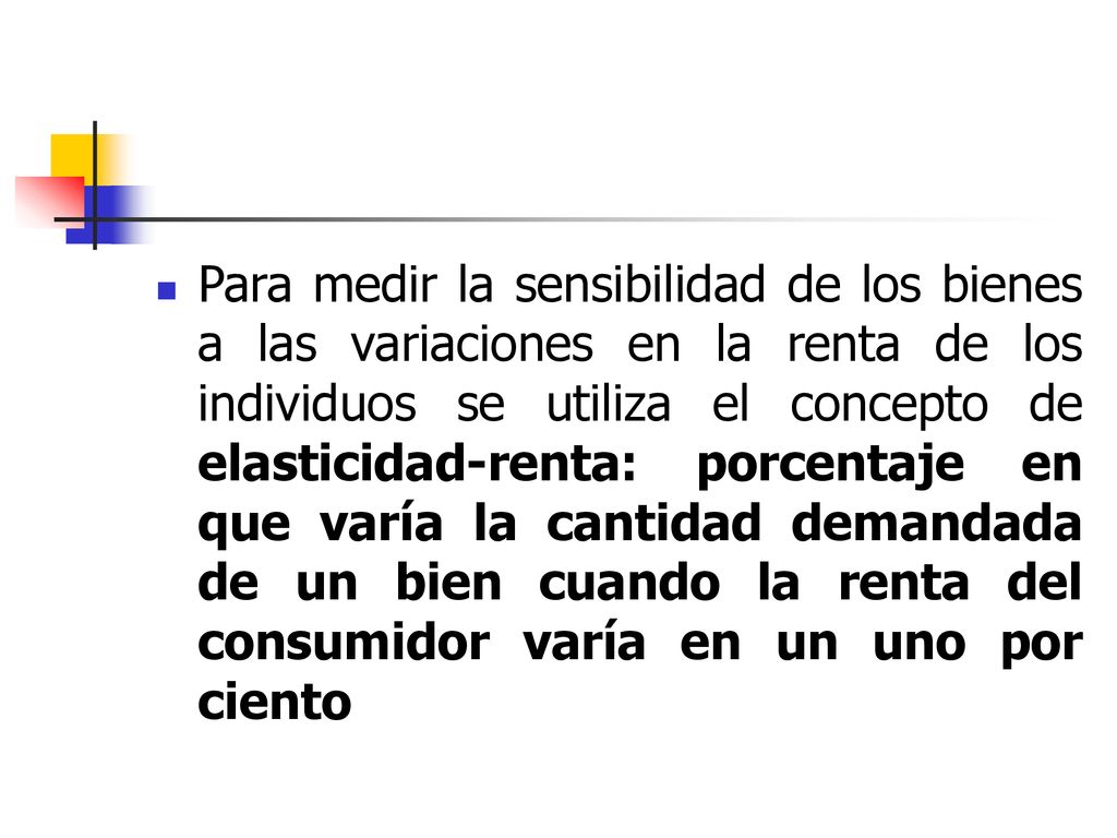Para medir la sensibilidad de los bienes a las variaciones en la renta de los individuos se utiliza el concepto de elasticidad-renta: porcentaje en que varía la cantidad demandada de un bien cuando la renta del consumidor varía en un uno por ciento