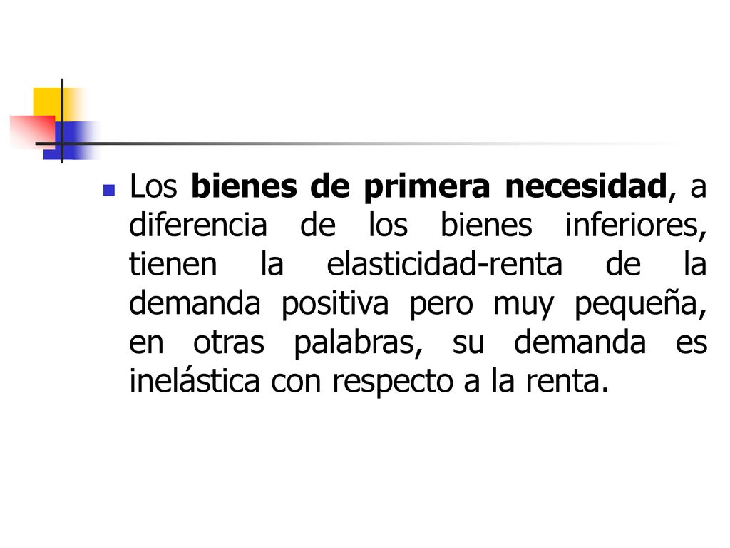 Los bienes de primera necesidad, a diferencia de los bienes inferiores, tienen la elasticidad-renta de la demanda positiva pero muy pequeña, en otras palabras, su demanda es inelástica con respecto a la renta.