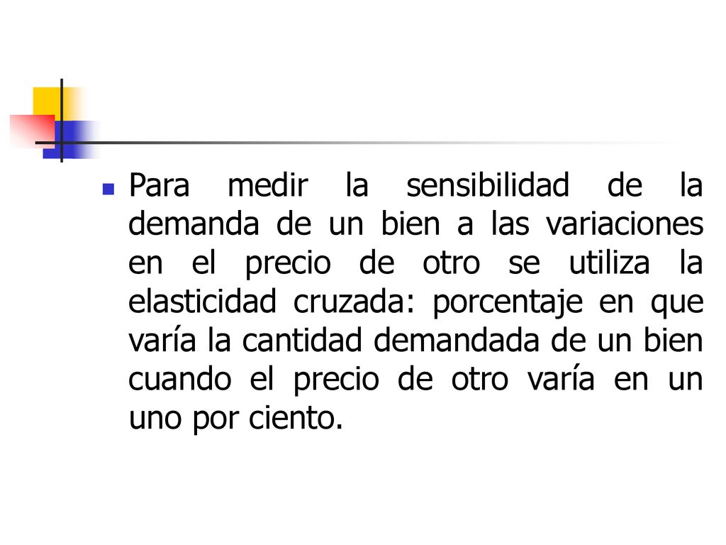 Para medir la sensibilidad de la demanda de un bien a las variaciones en el precio de otro se utiliza la elasticidad cruzada: porcentaje en que varía la cantidad demandada de un bien cuando el precio de otro varía en un uno por ciento.