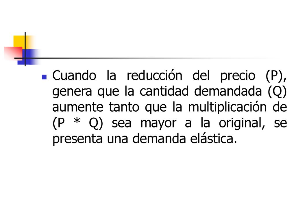 Cuando la reducción del precio (P), genera que la cantidad demandada (Q) aumente tanto que la multiplicación de (P * Q) sea mayor a la original, se presenta una demanda elástica.