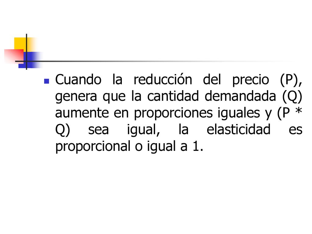 Cuando la reducción del precio (P), genera que la cantidad demandada (Q) aumente en proporciones iguales y (P * Q) sea igual, la elasticidad es proporcional o igual a 1.
