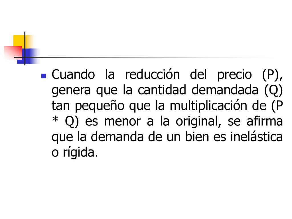 Cuando la reducción del precio (P), genera que la cantidad demandada (Q) tan pequeño que la multiplicación de (P * Q) es menor a la original, se afirma que la demanda de un bien es inelástica o rígida.