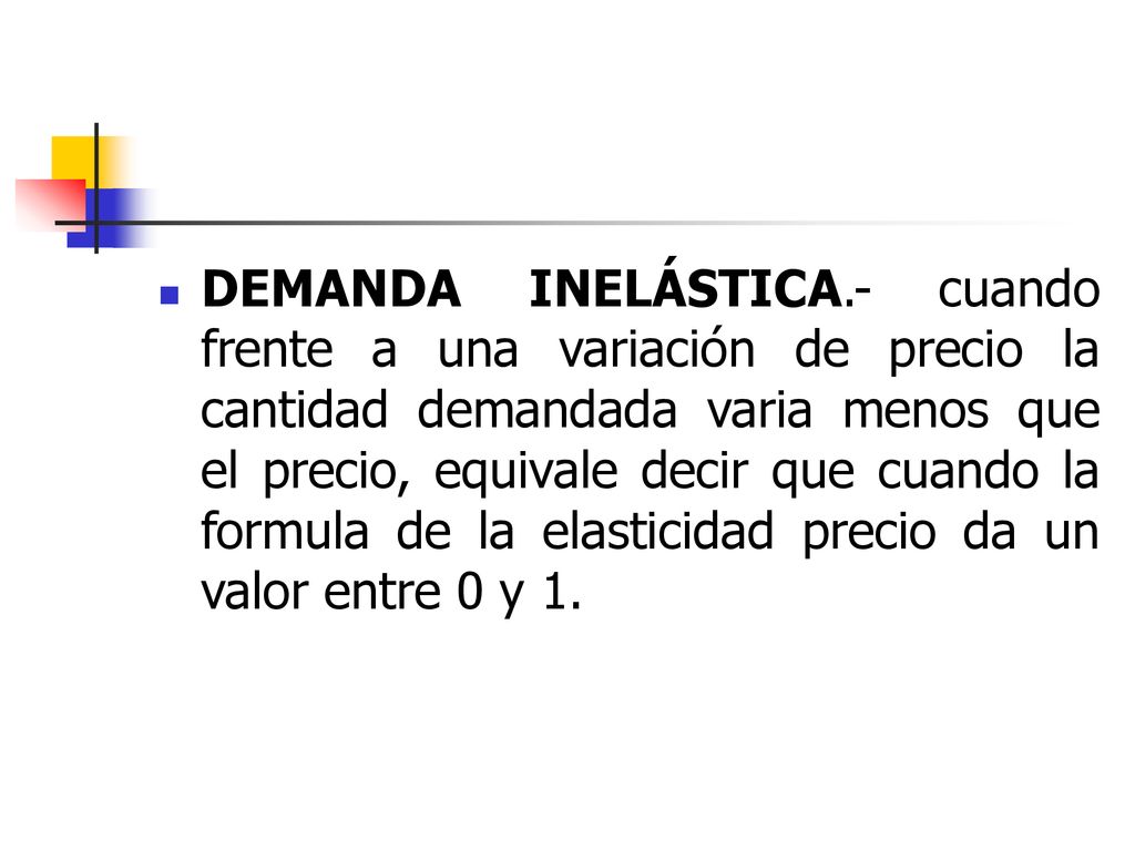 DEMANDA INELÁSTICA.- cuando frente a una variación de precio la cantidad demandada varia menos que el precio, equivale decir que cuando la formula de la elasticidad precio da un valor entre 0 y 1.