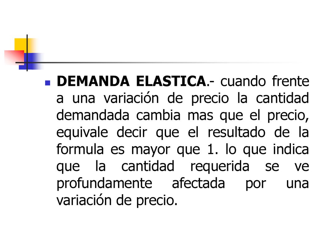 DEMANDA ELASTICA.- cuando frente a una variación de precio la cantidad demandada cambia mas que el precio, equivale decir que el resultado de la formula es mayor que 1.