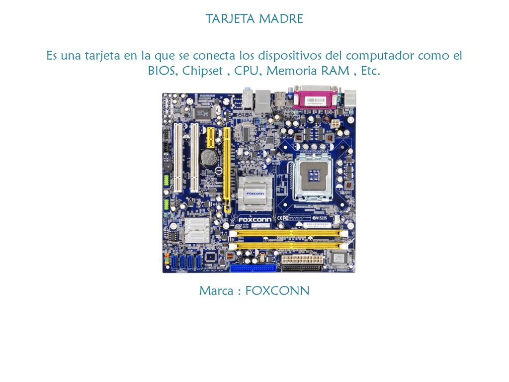 TARJETA MADRE Es una tarjeta en la que se conecta los dispositivos del computador como el BIOS, Chipset , CPU, Memoria RAM , Etc.