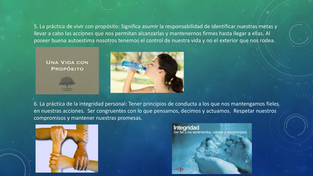5. La práctica de vivir con propósito: Significa asumir la responsabilidad de identificar nuestras metas y llevar a cabo las acciones que nos permitan alcanzarlas y mantenernos firmes hasta llegar a ellas. Al poseer buena autoestima nosotros tenemos el control de nuestra vida y no el exterior que nos rodea.