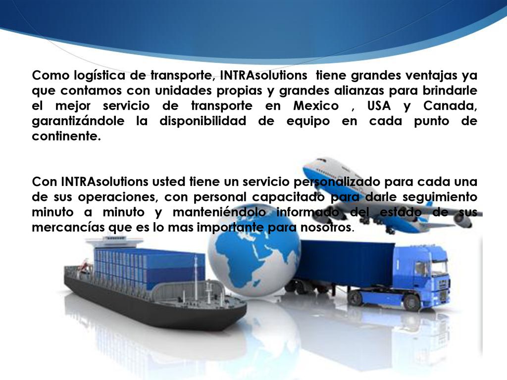 Como logística de transporte, INTRAsolutions tiene grandes ventajas ya que contamos con unidades propias y grandes alianzas para brindarle el mejor servicio de transporte en Mexico , USA y Canada, garantizándole la disponibilidad de equipo en cada punto de continente.