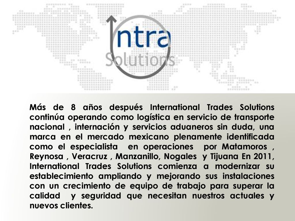 Más de 8 años después International Trades Solutions continúa operando como logística en servicio de transporte nacional , internación y servicios aduaneros sin duda, una marca en el mercado mexicano plenamente identificada como el especialista en operaciones por Matamoros , Reynosa , Veracruz , Manzanillo, Nogales y Tijuana En 2011, International Trades Solutions comienza a modernizar su establecimiento ampliando y mejorando sus instalaciones con un crecimiento de equipo de trabajo para superar la calidad y seguridad que necesitan nuestros actuales y nuevos clientes.