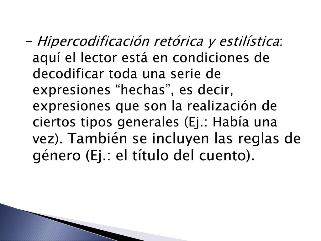 - Hipercodificación retórica y estilística: aquí el lector está en condiciones de decodificar toda una serie de expresiones hechas , es decir, expresiones que son la realización de ciertos tipos generales (Ej.: Había una vez).