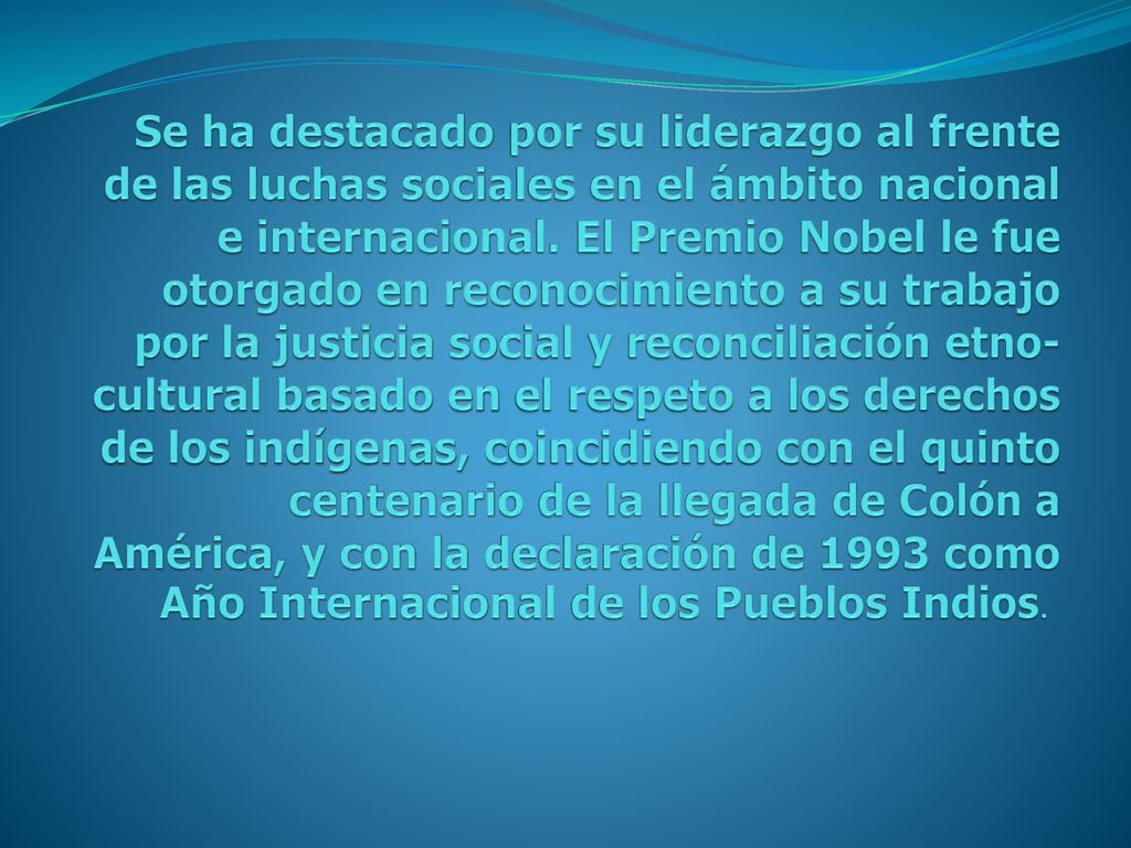 Se ha destacado por su liderazgo al frente de las luchas sociales en el ámbito nacional e internacional. El Premio Nobel le fue otorgado en reconocimiento a su trabajo por la justicia social y reconciliación etno-cultural basado en el respeto a los derechos de los indígenas, coincidiendo con el quinto centenario de la llegada de Colón a América, y con la declaración de 1993 como Año Internacional de los Pueblos Indios.
