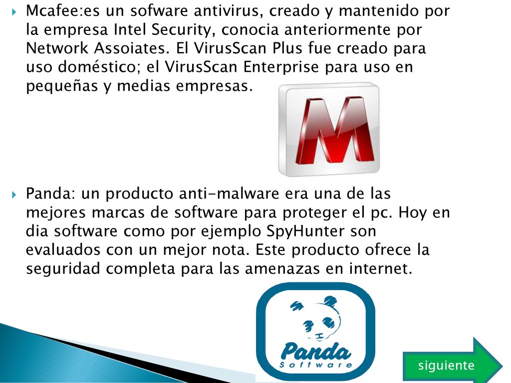 Mcafee:es un sofware antivirus, creado y mantenido por la empresa Intel Security, conocia anteriormente por Network Assoiates. El VirusScan Plus fue creado para uso doméstico; el VirusScan Enterprise para uso en pequeñas y medias empresas.