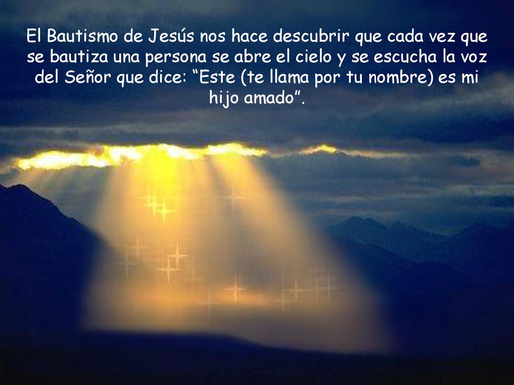 El Bautismo de Jesús nos hace descubrir que cada vez que se bautiza una persona se abre el cielo y se escucha la voz del Señor que dice: Este (te llama por tu nombre) es mi hijo amado .
