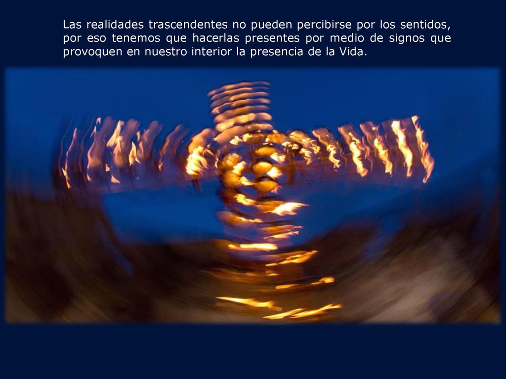 Las realidades trascendentes no pueden percibirse por los sentidos, por eso tenemos que hacerlas presentes por medio de signos que provoquen en nuestro interior la presencia de la Vida.