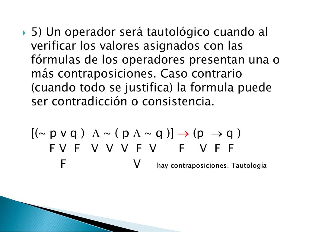 5) Un operador será tautológico cuando al verificar los valores asignados con las fórmulas de los operadores presentan una o más contraposiciones. Caso contrario (cuando todo se justifica) la formula puede ser contradicción o consistencia.