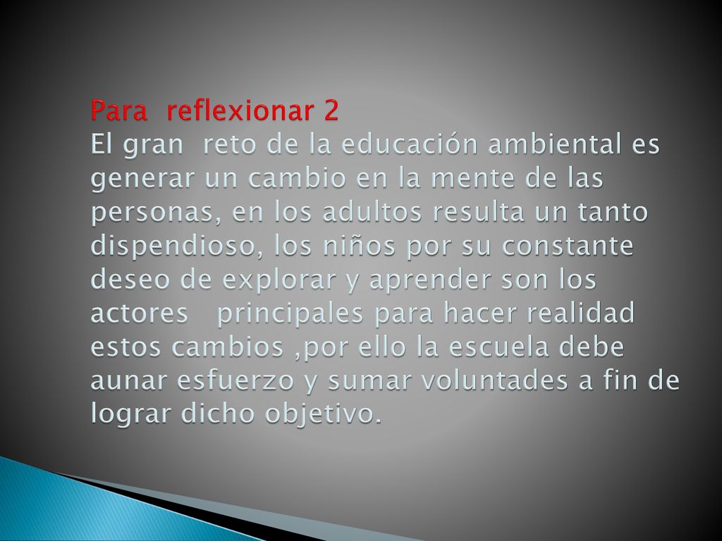 Para reflexionar 2 El gran reto de la educación ambiental es generar un cambio en la mente de las personas, en los adultos resulta un tanto dispendioso, los niños por su constante deseo de explorar y aprender son los actores principales para hacer realidad estos cambios ,por ello la escuela debe aunar esfuerzo y sumar voluntades a fin de lograr dicho objetivo.