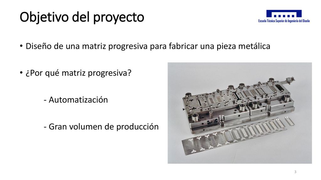 Objetivo del proyecto Diseño de una matriz progresiva para fabricar una pieza metálica. ¿Por qué matriz progresiva