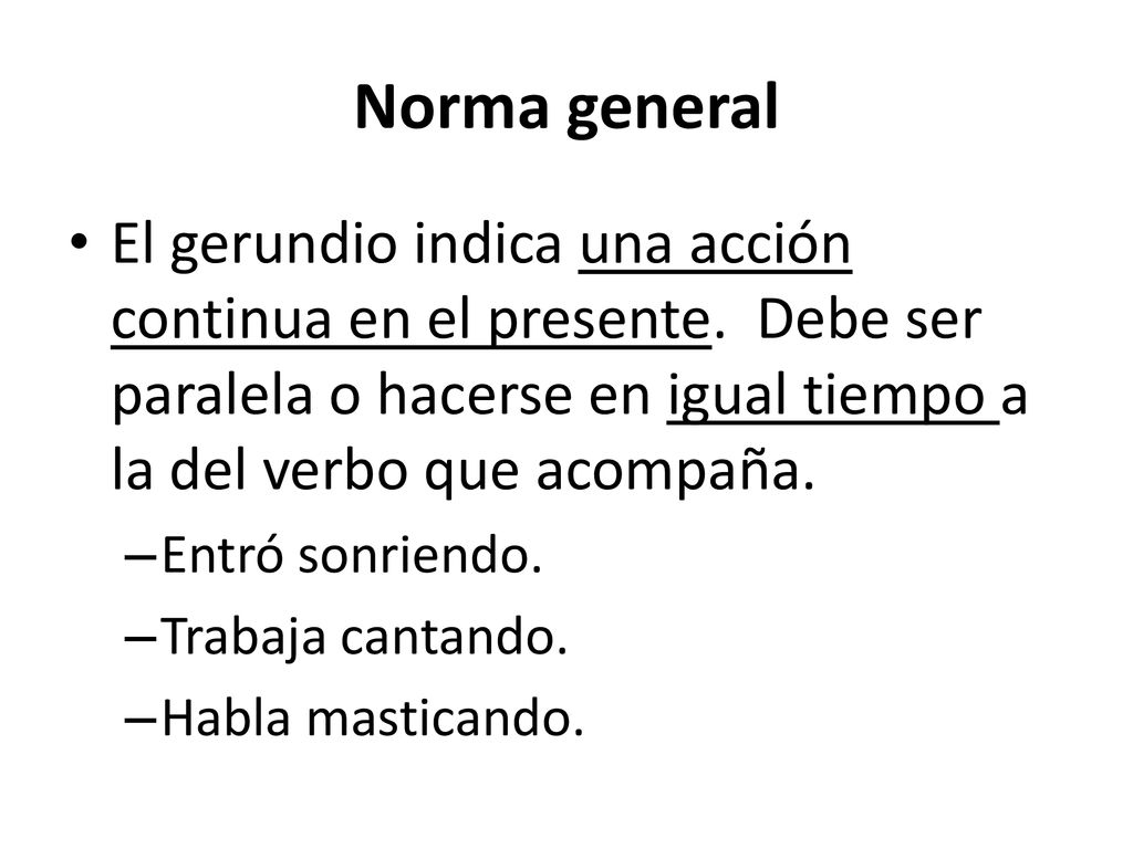 Norma general El gerundio indica una acción continua en el presente. Debe ser paralela o hacerse en igual tiempo a la del verbo que acompaña.