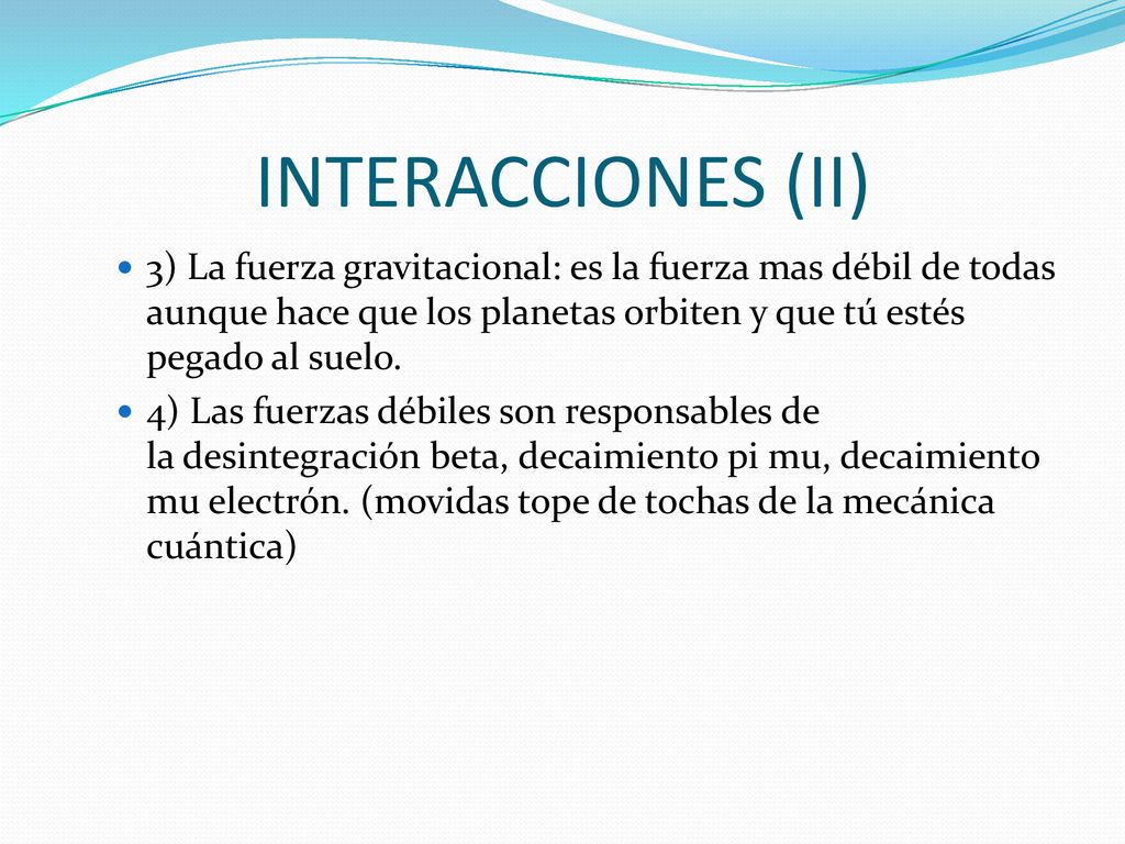 INTERACCIONES (II) 3) La fuerza gravitacional: es la fuerza mas débil de todas aunque hace que los planetas orbiten y que tú estés pegado al suelo.