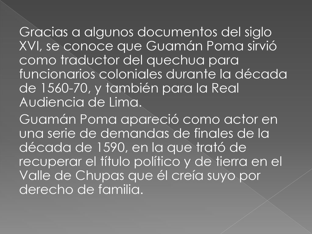 Gracias a algunos documentos del siglo XVI, se conoce que Guamán Poma sirvió como traductor del quechua para funcionarios coloniales durante la década de , y también para la Real Audiencia de Lima.