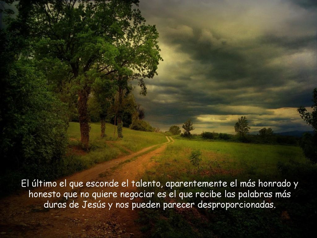 El último el que esconde el talento, aparentemente el más honrado y honesto que no quiere negociar es el que recibe las palabras más duras de Jesús y nos pueden parecer desproporcionadas.