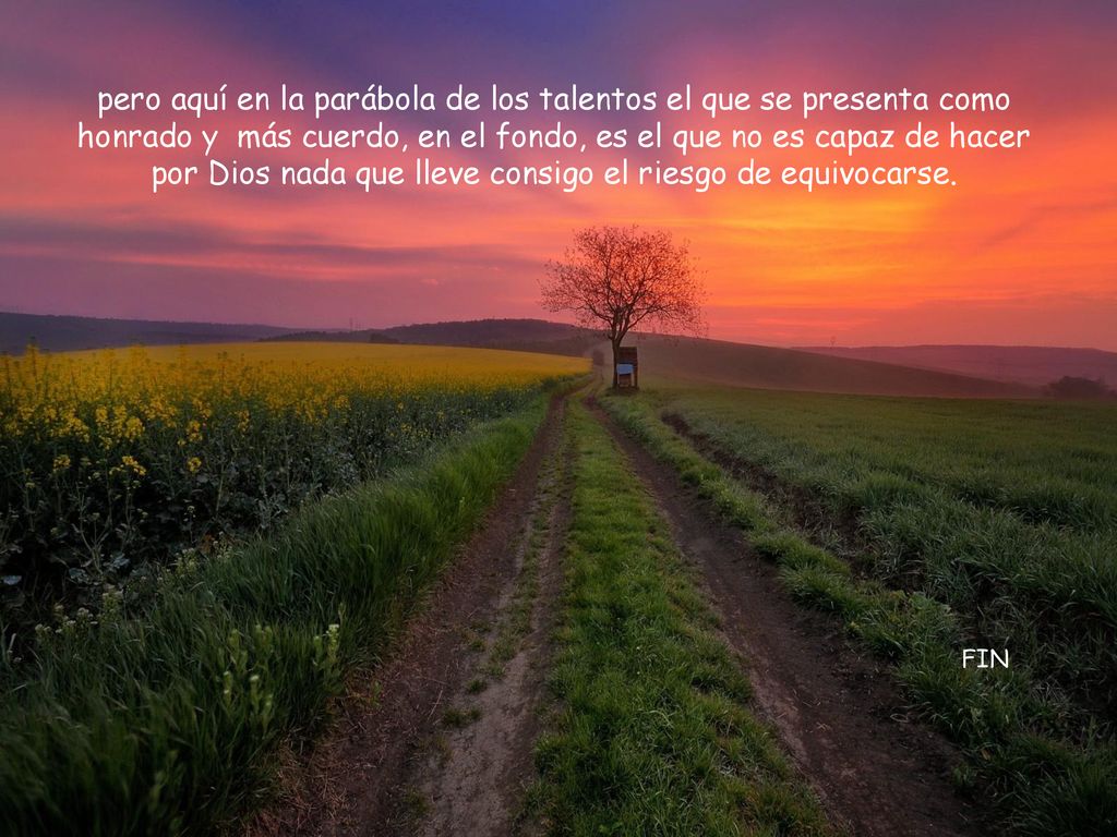 pero aquí en la parábola de los talentos el que se presenta como honrado y más cuerdo, en el fondo, es el que no es capaz de hacer por Dios nada que lleve consigo el riesgo de equivocarse.