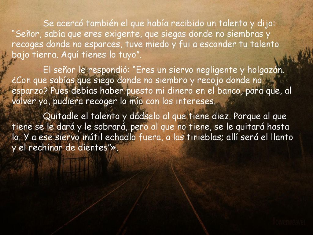 Se acercó también el que había recibido un talento y dijo: Señor, sabía que eres exigente, que siegas donde no siembras y recoges donde no esparces, tuve miedo y fui a esconder tu talento bajo tierra. Aquí tienes lo tuyo .
