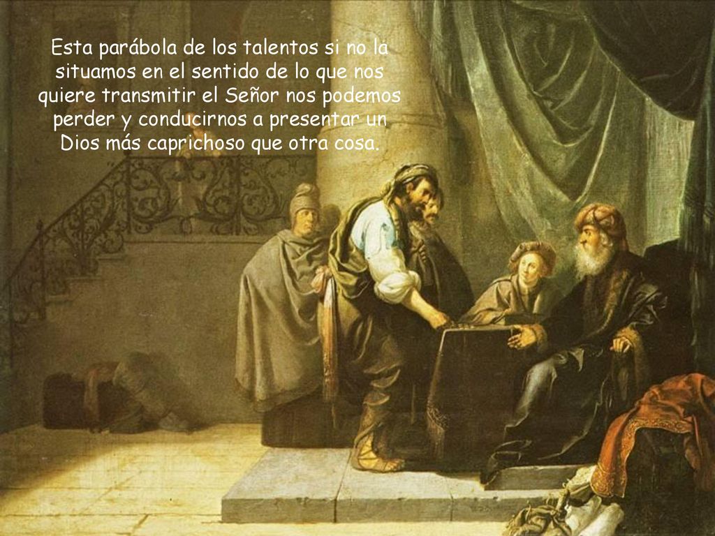 Esta parábola de los talentos si no la situamos en el sentido de lo que nos quiere transmitir el Señor nos podemos perder y conducirnos a presentar un Dios más caprichoso que otra cosa.
