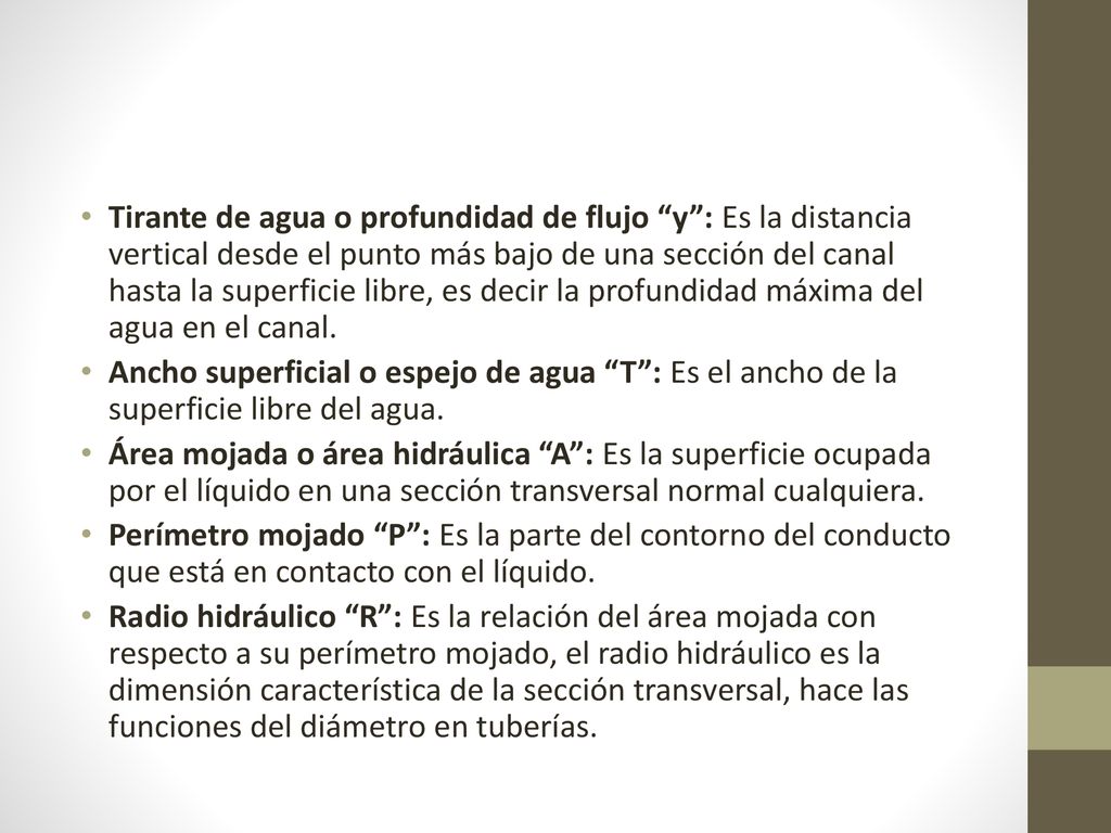Tirante de agua o profundidad de flujo y : Es la distancia vertical desde el punto más bajo de una sección del canal hasta la superficie libre, es decir la profundidad máxima del agua en el canal.