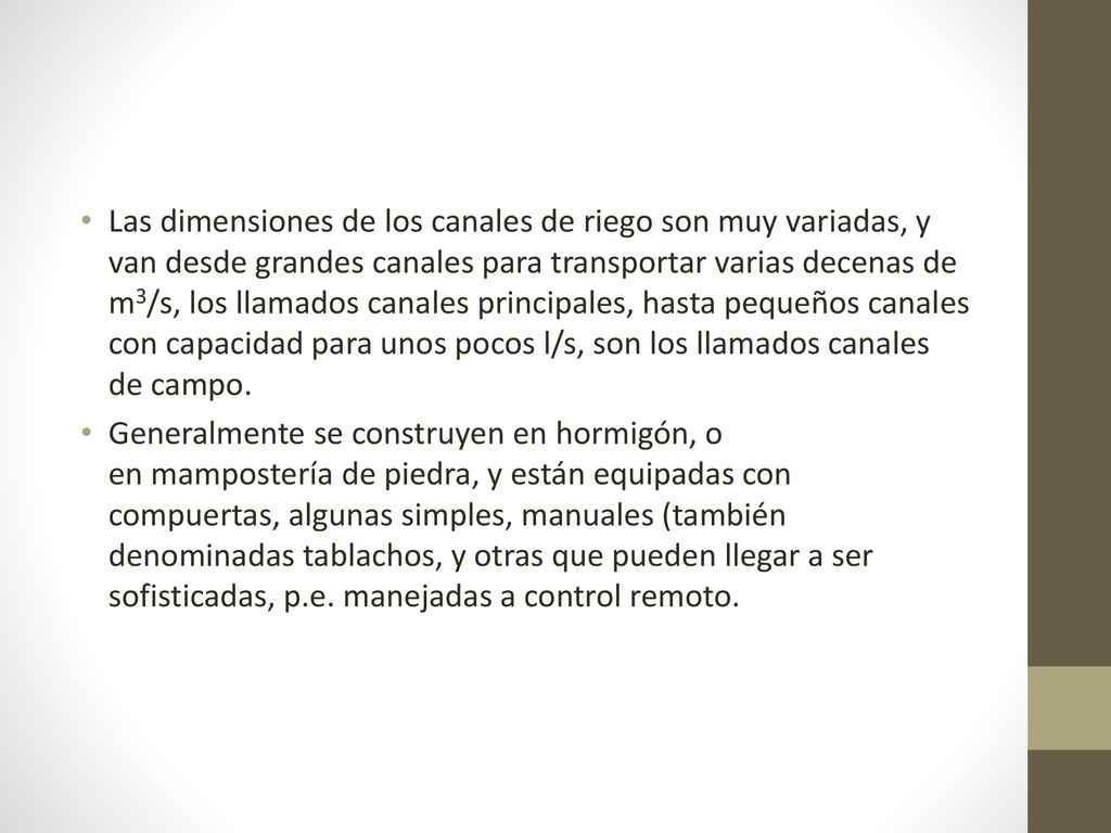 Las dimensiones de los canales de riego son muy variadas, y van desde grandes canales para transportar varias decenas de m3/s, los llamados canales principales, hasta pequeños canales con capacidad para unos pocos l/s, son los llamados canales de campo.