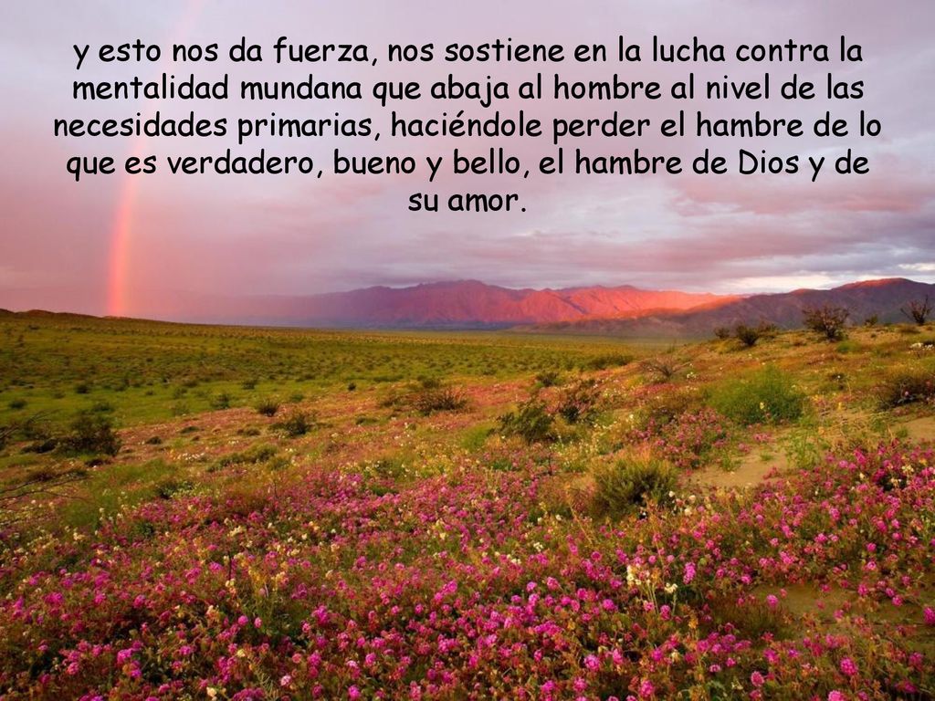 y esto nos da fuerza, nos sostiene en la lucha contra la mentalidad mundana que abaja al hombre al nivel de las necesidades primarias, haciéndole perder el hambre de lo que es verdadero, bueno y bello, el hambre de Dios y de su amor.