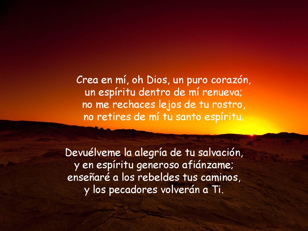 Crea en mí, oh Dios, un puro corazón, un espíritu dentro de mí renueva; no me rechaces lejos de tu rostro, no retires de mí tu santo espíritu.