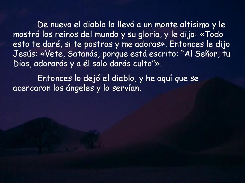 De nuevo el diablo lo llevó a un monte altísimo y le mostró los reinos del mundo y su gloria, y le dijo: «Todo esto te daré, si te postras y me adoras». Entonces le dijo Jesús: «Vete, Satanás, porque está escrito: Al Señor, tu Dios, adorarás y a él solo darás culto ».