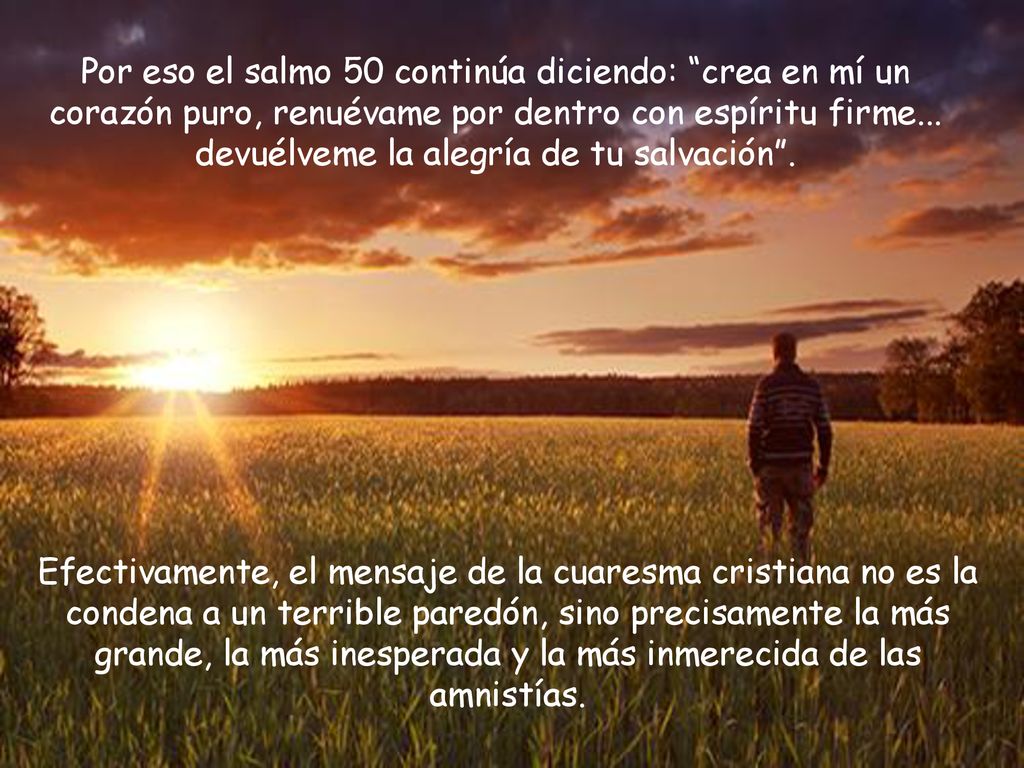 Por eso el salmo 50 continúa diciendo: crea en mí un corazón puro, renuévame por dentro con espíritu firme... devuélveme la alegría de tu salvación .