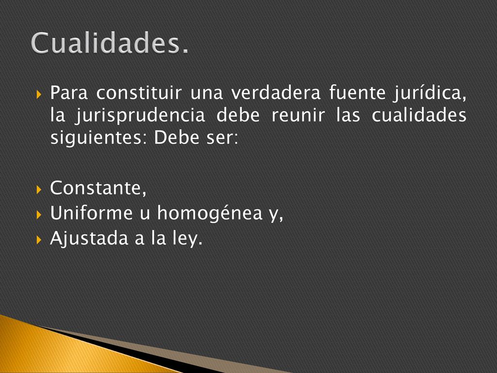 Cualidades. Para constituir una verdadera fuente jurídica, la jurisprudencia debe reunir las cualidades siguientes: Debe ser: