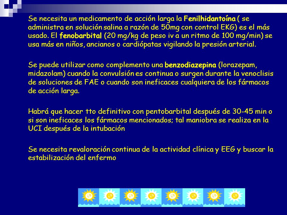 Se necesita un medicamento de acción larga la Fenilhidantoína ( se administra en solución salina a razón de 50mg con control EKG) es el más usado. El fenobarbital (20 mg/kg de peso iv a un ritmo de 100 mg/min) se usa más en niños, ancianos o cardiópatas vigilando la presión arterial.