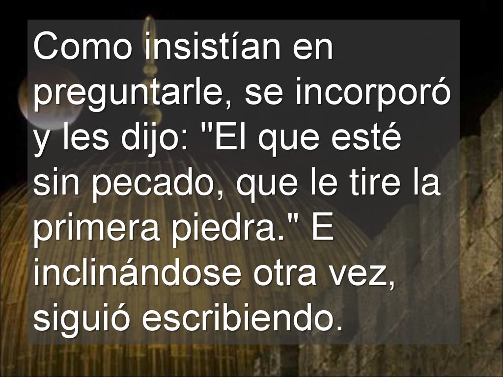 Como insistían en preguntarle, se incorporó y les dijo: El que esté sin pecado, que le tire la primera piedra. E inclinándose otra vez, siguió escribiendo.