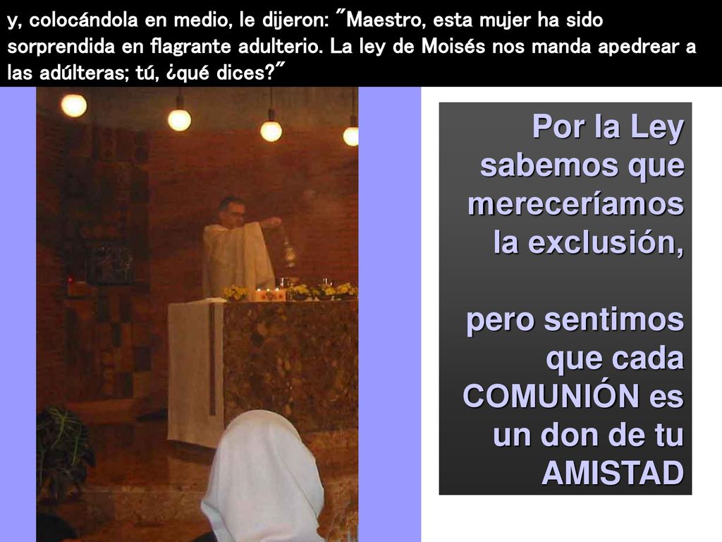 y, colocándola en medio, le dijeron: Maestro, esta mujer ha sido sorprendida en flagrante adulterio. La ley de Moisés nos manda apedrear a las adúlteras; tú, ¿qué dices