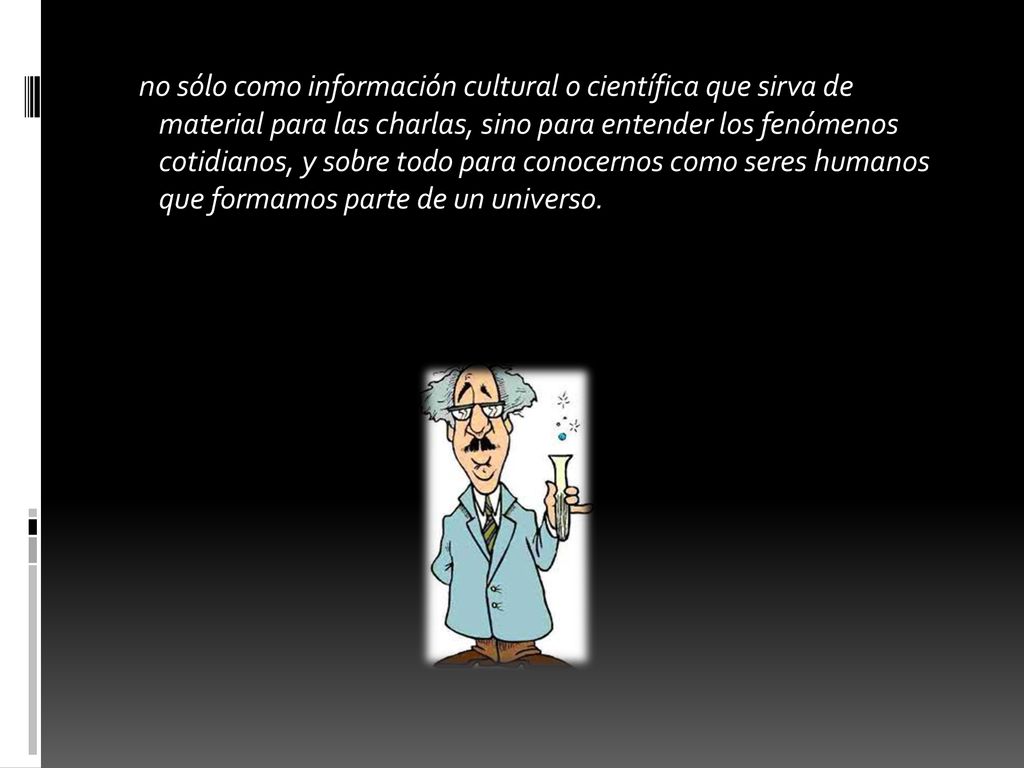 no sólo como información cultural o científica que sirva de material para las charlas, sino para entender los fenómenos cotidianos, y sobre todo para conocernos como seres humanos que formamos parte de un universo.