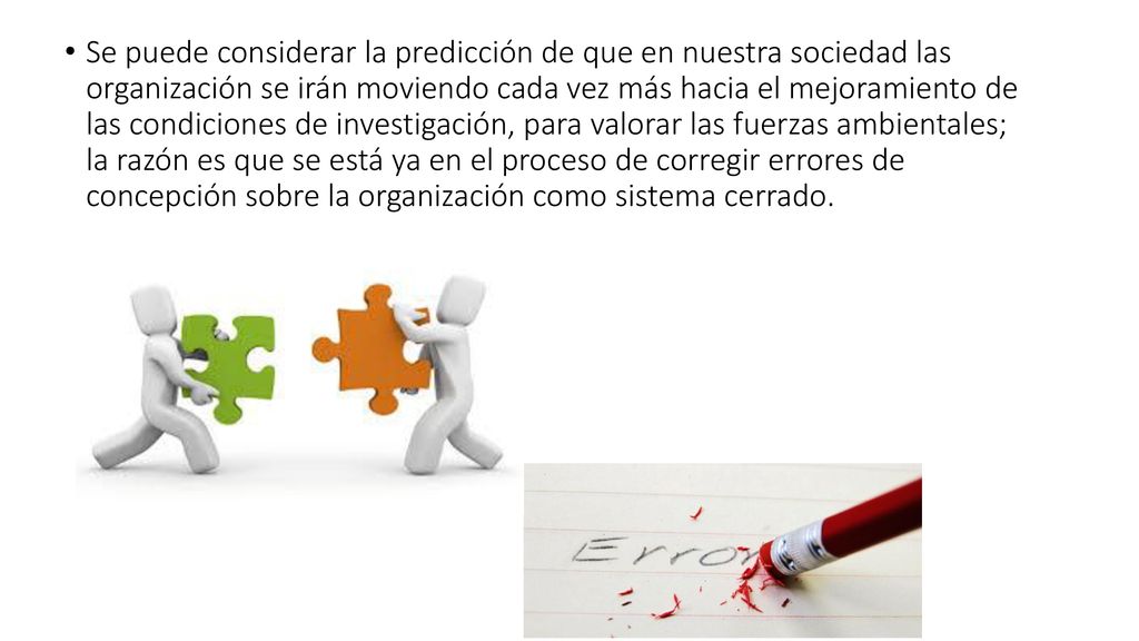 Se puede considerar la predicción de que en nuestra sociedad las organización se irán moviendo cada vez más hacia el mejoramiento de las condiciones de investigación, para valorar las fuerzas ambientales; la razón es que se está ya en el proceso de corregir errores de concepción sobre la organización como sistema cerrado.