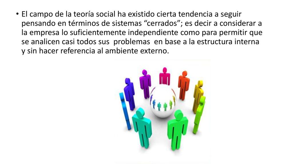 El campo de la teoría social ha existido cierta tendencia a seguir pensando en términos de sistemas cerrados ; es decir a considerar a la empresa lo suficientemente independiente como para permitir que se analicen casi todos sus problemas en base a la estructura interna y sin hacer referencia al ambiente externo.