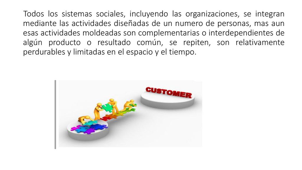 Todos los sistemas sociales, incluyendo las organizaciones, se integran mediante las actividades diseñadas de un numero de personas, mas aun esas actividades moldeadas son complementarias o interdependientes de algún producto o resultado común, se repiten, son relativamente perdurables y limitadas en el espacio y el tiempo.