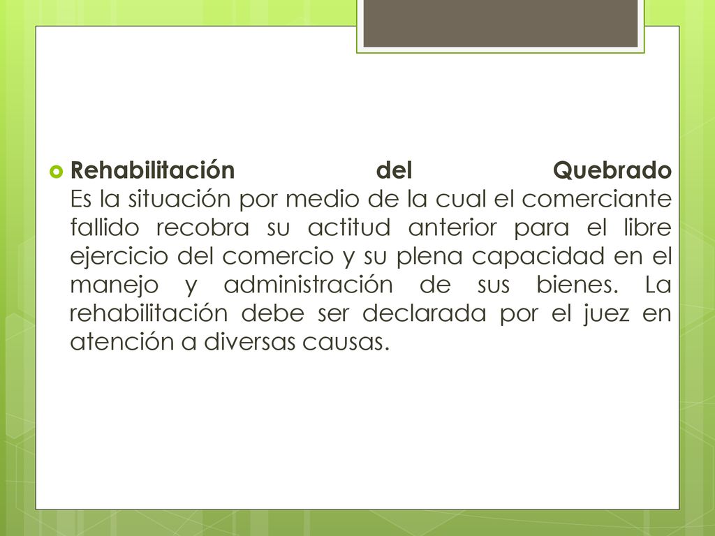 Rehabilitación del Quebrado Es la situación por medio de la cual el comerciante fallido recobra su actitud anterior para el libre ejercicio del comercio y su plena capacidad en el manejo y administración de sus bienes.
