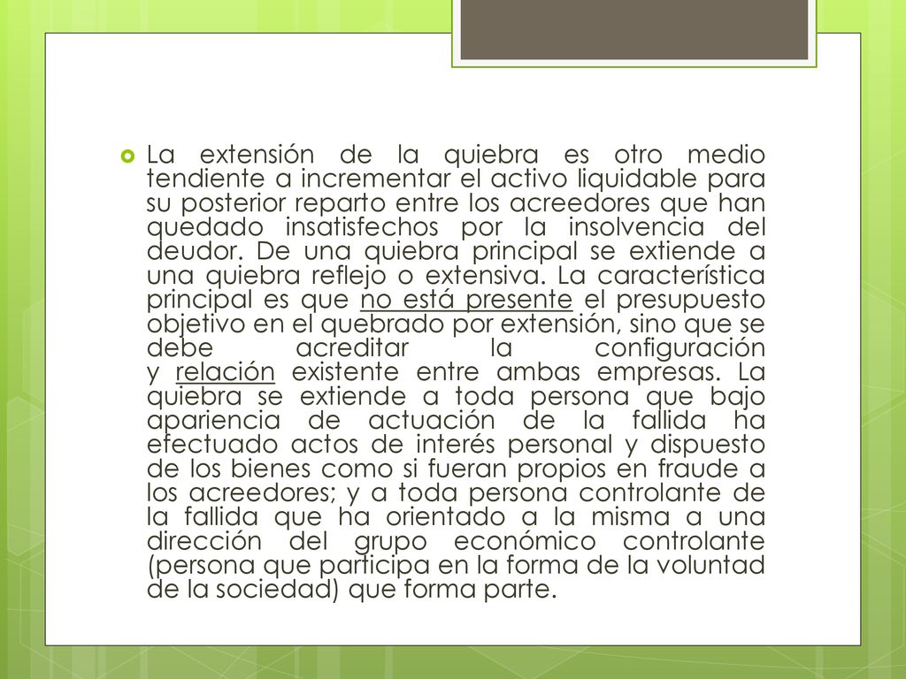 La extensión de la quiebra es otro medio tendiente a incrementar el activo liquidable para su posterior reparto entre los acreedores que han quedado insatisfechos por la insolvencia del deudor.