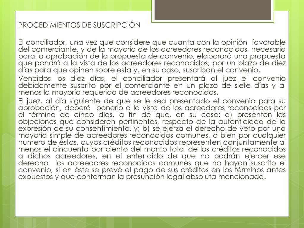 PROCEDIMIENTOS DE SUSCRIPCIÓN El conciliador, una vez que considere que cuanta con la opinión favorable del comerciante, y de la mayoría de los acreedores reconocidos, necesaria para la aprobación de la propuesta de convenio, elaborará una propuesta que pondrá a la vista de los acreedores reconocidos, por un plazo de diez días para que opinen sobre esta y, en su caso, suscriban el convenio.