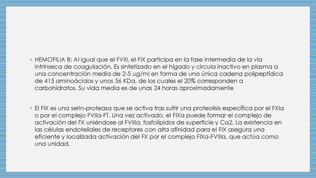 HEMOFILIA B: Al igual que el FVIII, el FIX participa en la fase intermedia de la vía intrínseca de coagulación. Es sintetizado en el hígado y circula inactivo en plasma a una concentración media de 2-5 ug/ml en forma de una única cadena polipeptídica de 415 aminoácidos y unos 56 KDa, de los cuales el 20% corresponden a carbohidratos. Su vida media es de unas 24 horas aproximadamente