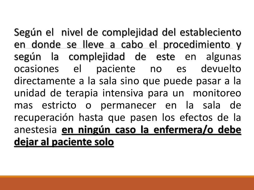 Según el nivel de complejidad del estableciento en donde se lleve a cabo el procedimiento y según la complejidad de este en algunas ocasiones el paciente no es devuelto directamente a la sala sino que puede pasar a la unidad de terapia intensiva para un monitoreo mas estricto o permanecer en la sala de recuperación hasta que pasen los efectos de la anestesia en ningún caso la enfermera/o debe dejar al paciente solo