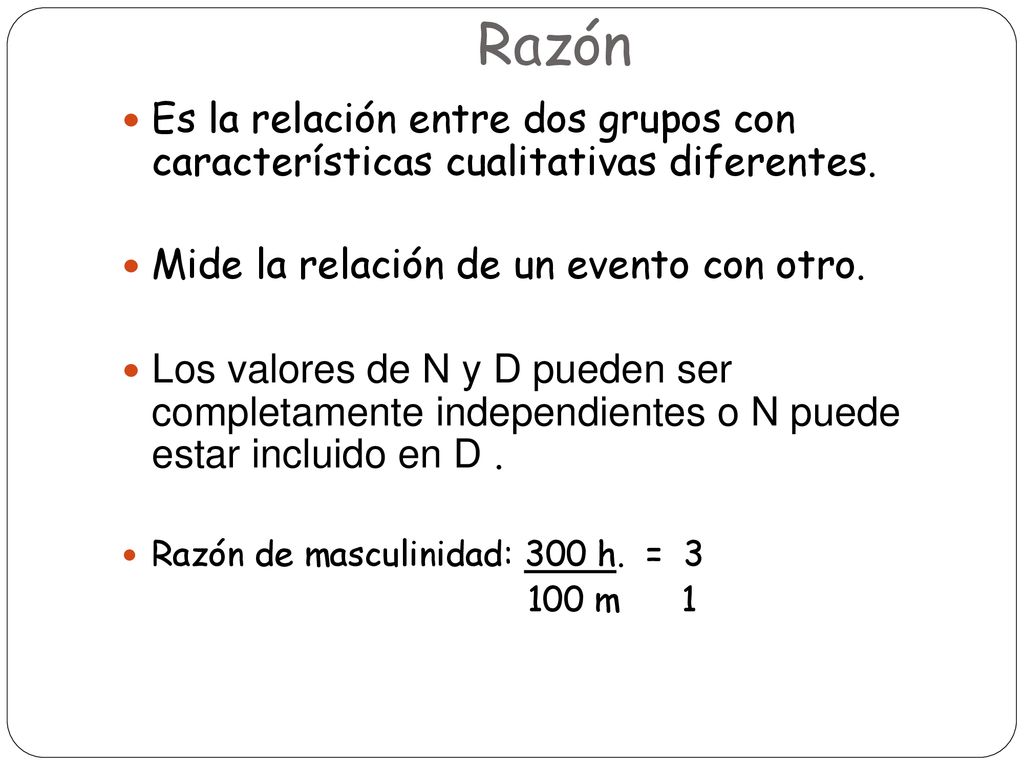 Razón Es la relación entre dos grupos con características cualitativas diferentes. Mide la relación de un evento con otro.