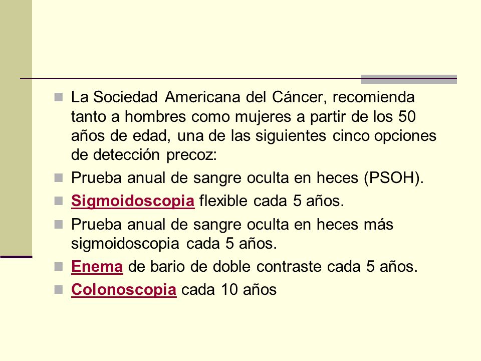 La Sociedad Americana del Cáncer, recomienda tanto a hombres como mujeres a partir de los 50 años de edad, una de las siguientes cinco opciones de detección precoz:
