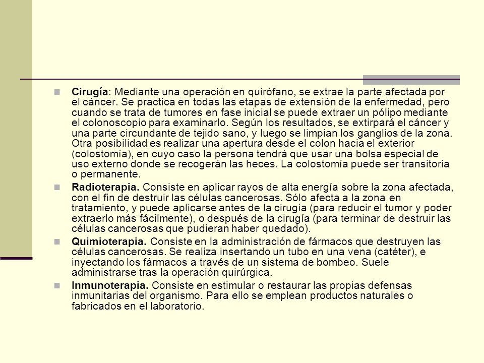 Cirugía: Mediante una operación en quirófano, se extrae la parte afectada por el cáncer. Se practica en todas las etapas de extensión de la enfermedad, pero cuando se trata de tumores en fase inicial se puede extraer un pólipo mediante el colonoscopio para examinarlo. Según los resultados, se extirpará el cáncer y una parte circundante de tejido sano, y luego se limpian los ganglios de la zona. Otra posibilidad es realizar una apertura desde el colon hacia el exterior (colostomía), en cuyo caso la persona tendrá que usar una bolsa especial de uso externo donde se recogerán las heces. La colostomía puede ser transitoria o permanente.